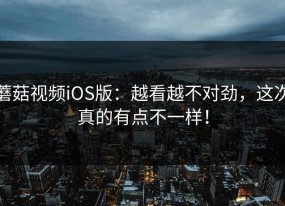 蘑菇视频iOS版：越看越不对劲，这次真的有点不一样！