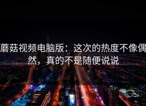 蘑菇视频电脑版：这次的热度不像偶然，真的不是随便说说