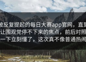 被反复提起的每日大赛app官网，直到让围观党停不下来的焦点，前后对照一下立刻懂了，这次真不像普通热闹