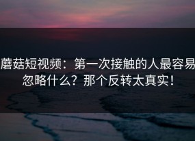 蘑菇短视频：第一次接触的人最容易忽略什么？那个反转太真实！