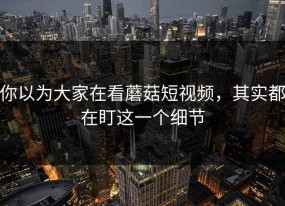 你以为大家在看蘑菇短视频，其实都在盯这一个细节