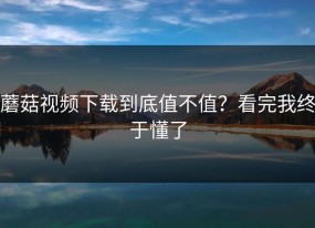蘑菇视频下载到底值不值？看完我终于懂了
