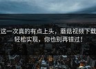 这一次真的有点上头，蘑菇视频下载轻松实现，你也别再错过！