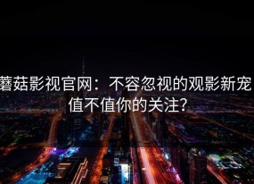 蘑菇影视官网：不容忽视的观影新宠，值不值你的关注？