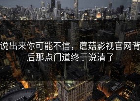 说出来你可能不信，蘑菇影视官网背后那点门道终于说清了