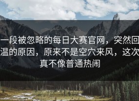 一段被忽略的每日大赛官网，突然回温的原因，原来不是空穴来风，这次真不像普通热闹