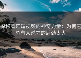 探秘蘑菇短视频的神奇力量：为何它总有人说它的后劲太大