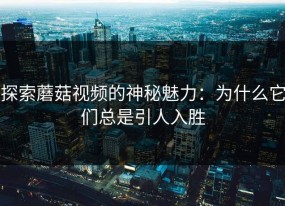 探索蘑菇视频的神秘魅力：为什么它们总是引人入胜