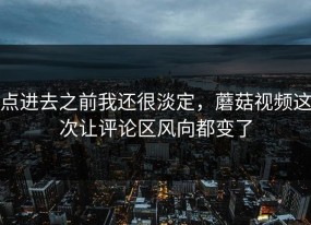 点进去之前我还很淡定，蘑菇视频这次让评论区风向都变了