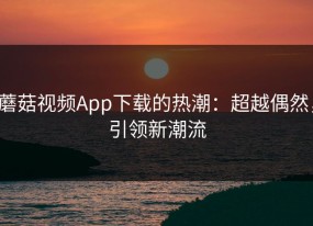 蘑菇视频App下载的热潮：超越偶然，引领新潮流