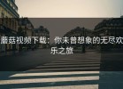 蘑菇视频下载：你未曾想象的无尽欢乐之旅