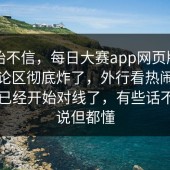 刚开始不信，每日大赛app网页版，偏偏评论区彻底炸了，外行看热闹，懂的人已经开始对线了，有些话不能明说但都懂