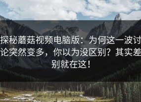 探秘蘑菇视频电脑版：为何这一波讨论突然变多，你以为没区别？其实差别就在这！