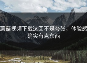 蘑菇视频下载这回不是夸张，体验感确实有点东西