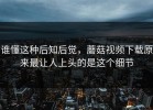 谁懂这种后知后觉，蘑菇视频下载原来最让人上头的是这个细节