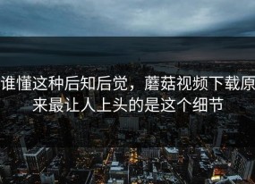 谁懂这种后知后觉，蘑菇视频下载原来最让人上头的是这个细节