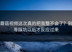 蘑菇视频这次真的把我整不会了？别等踩坑以后才反应过来