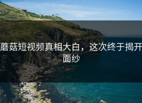 蘑菇短视频真相大白，这次终于揭开面纱