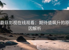 蘑菇影视在线观看：期待值飙升的原因解析