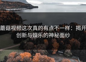 蘑菇视频这次真的有点不一样：揭开创新与娱乐的神秘面纱