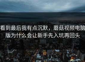 看到最后我有点沉默，蘑菇视频电脑版为什么会让新手先入坑再回头