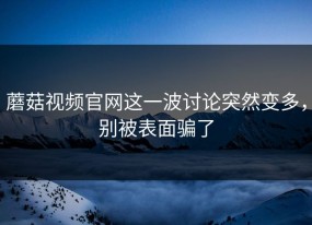 蘑菇视频官网这一波讨论突然变多，别被表面骗了