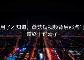 用了才知道，蘑菇短视频背后那点门道终于说清了