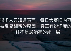 很多人只知道表面，每日大赛旧内容被反复翻新的原因，真正有辨识度的往往不是最响亮的那一层