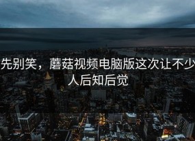 先别笑，蘑菇视频电脑版这次让不少人后知后觉
