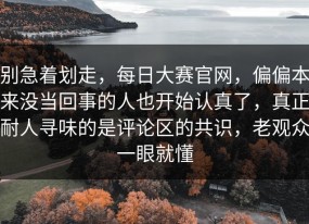 别急着划走，每日大赛官网，偏偏本来没当回事的人也开始认真了，真正耐人寻味的是评论区的共识，老观众一眼就懂