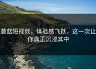蘑菇短视频，体验感飞跃，这一次让你真正沉浸其中