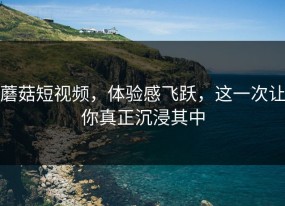 蘑菇短视频，体验感飞跃，这一次让你真正沉浸其中