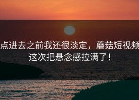 点进去之前我还很淡定，蘑菇短视频这次把悬念感拉满了！