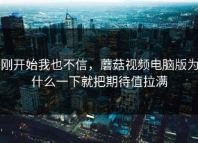 刚开始我也不信，蘑菇视频电脑版为什么一下就把期待值拉满