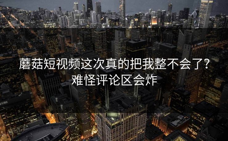 蘑菇短视频这次真的把我整不会了？难怪评论区会炸