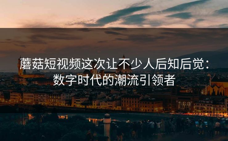 蘑菇短视频这次让不少人后知后觉：数字时代的潮流引领者