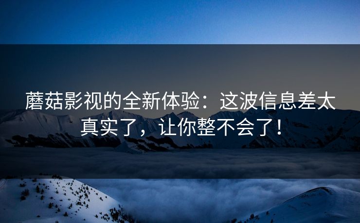 蘑菇影视的全新体验：这波信息差太真实了，让你整不会了！