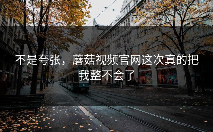 不是夸张，蘑菇视频官网这次真的把我整不会了