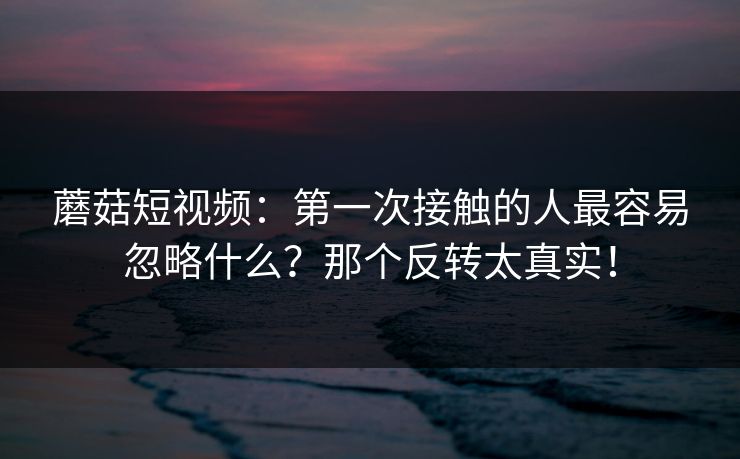蘑菇短视频：第一次接触的人最容易忽略什么？那个反转太真实！