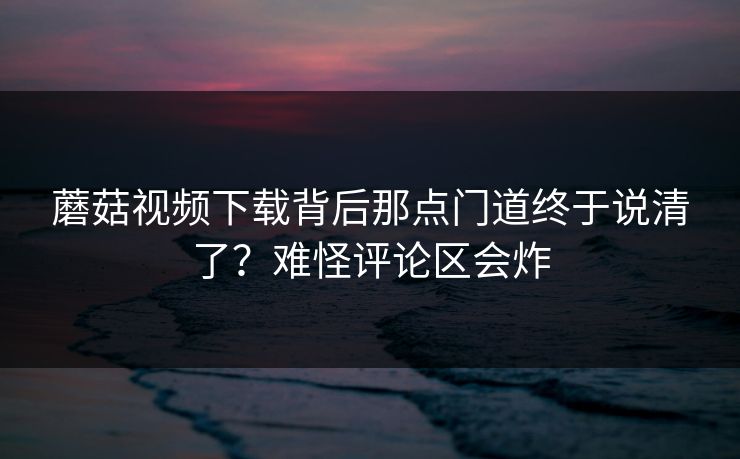 蘑菇视频下载背后那点门道终于说清了？难怪评论区会炸
