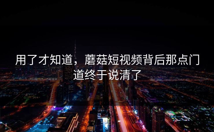 用了才知道，蘑菇短视频背后那点门道终于说清了
