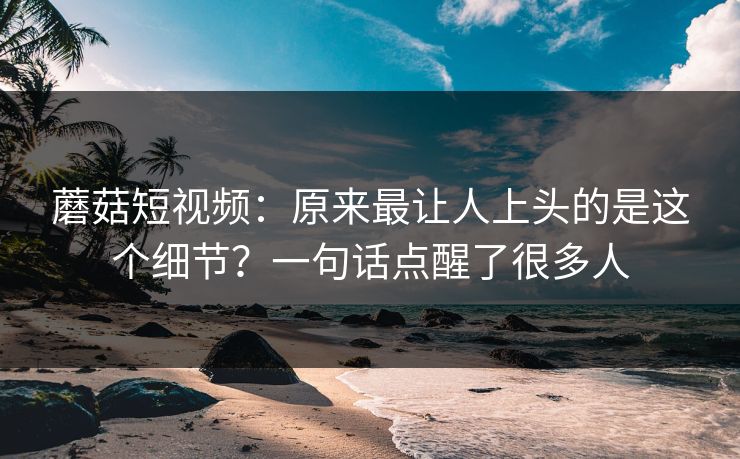 蘑菇短视频：原来最让人上头的是这个细节？一句话点醒了很多人