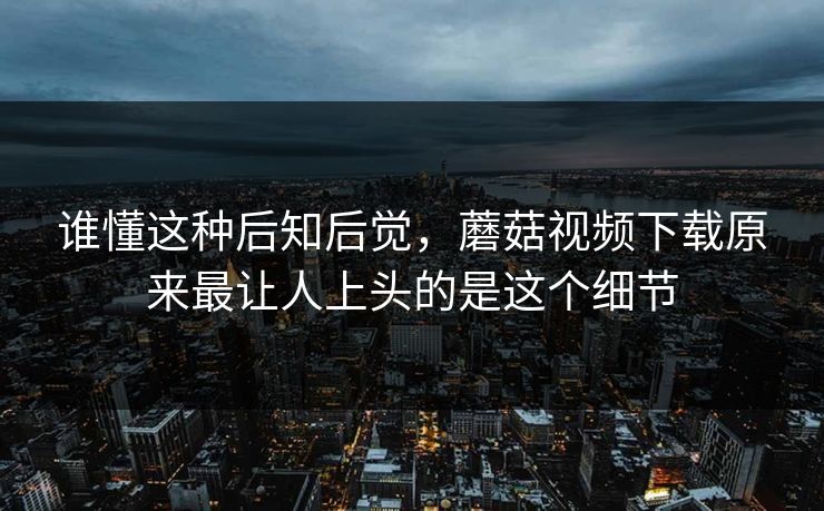 谁懂这种后知后觉，蘑菇视频下载原来最让人上头的是这个细节