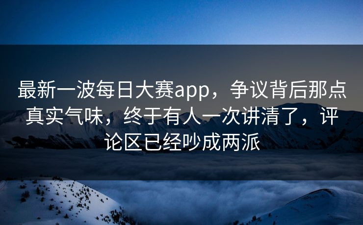 最新一波每日大赛app，争议背后那点真实气味，终于有人一次讲清了，评论区已经吵成两派