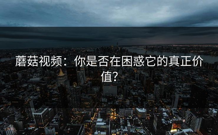 蘑菇视频：你是否在困惑它的真正价值？