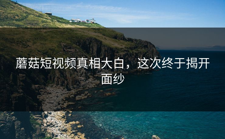 蘑菇短视频真相大白，这次终于揭开面纱