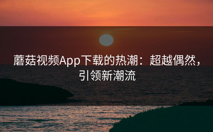 蘑菇视频App下载的热潮：超越偶然，引领新潮流