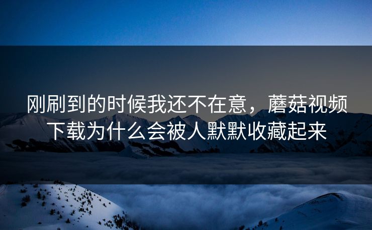 刚刷到的时候我还不在意，蘑菇视频下载为什么会被人默默收藏起来