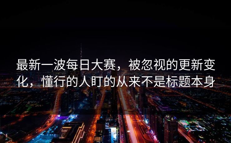 最新一波每日大赛，被忽视的更新变化，懂行的人盯的从来不是标题本身
