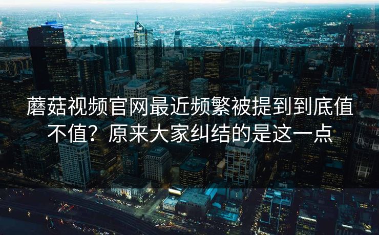蘑菇视频官网最近频繁被提到到底值不值？原来大家纠结的是这一点
